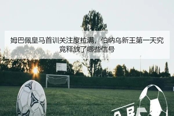 姆巴佩皇马首训关注度拉满，伯纳乌新王第一天究竟释放了哪些信号